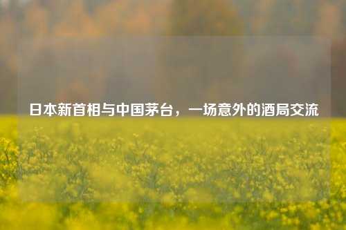 日本新首相与中国茅台，一场意外的酒局交流