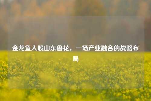 金龙鱼入股山东鲁花，一场产业融合的战略布局