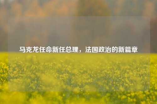 马克龙任命新任总理，法国政治的新篇章