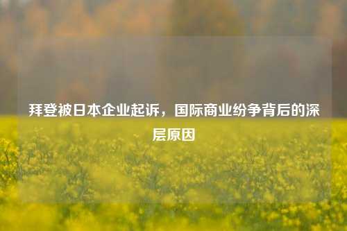 拜登被日本企业起诉，国际商业纷争背后的深层原因