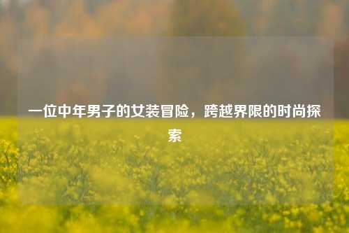 一位中年男子的女装冒险，跨越界限的时尚探索