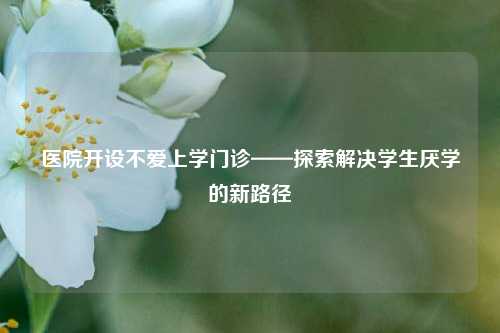 医院开设不爱上学门诊——探索解决学生厌学的新路径