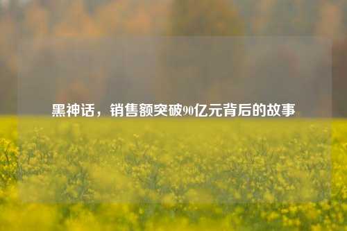 黑神话，销售额突破90亿元背后的故事